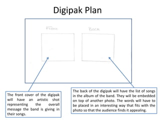 Digipak Plan

The front cover of the digipak
will have an artistic shot
representing
the
overall
message the band is giving in
their songs.

The back of the digipak will have the list of songs
in the album of the band. They will be embedded
on top of another photo. The words will have to
be placed in an interesting way that fits with the
photo so that the audience finds it appealing.

 