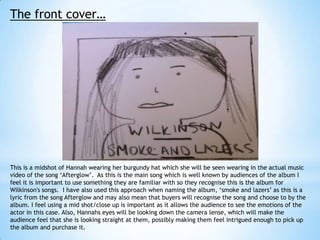 The front cover…

This is a midshot of Hannah wearing her burgundy hat which she will be seen wearing in the actual music
video of the song ‘Afterglow’. As this is the main song which is well known by audiences of the album I
feel it is important to use something they are familiar with so they recognise this is the album for
Wilkinson's songs. I have also used this approach when naming the album, ‘smoke and lazers’ as this is a
lyric from the song Afterglow and may also mean that buyers will recognise the song and choose to by the
album. I feel using a mid shot/close up is important as it allows the audience to see the emotions of the
actor in this case. Also, Hannahs eyes will be looking down the camera lense, which will make the
audience feel that she is looking straight at them, possibly making them feel intrigued enough to pick up
the album and purchase it.

 