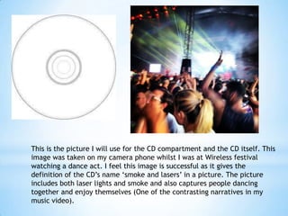 This is the picture I will use for the CD compartment and the CD itself. This
image was taken on my camera phone whilst I was at Wireless festival
watching a dance act. I feel this image is successful as it gives the
definition of the CD’s name ‘smoke and lasers’ in a picture. The picture
includes both laser lights and smoke and also captures people dancing
together and enjoy themselves (One of the contrasting narratives in my
music video).

 