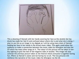 This a drawing of Hannah with her hands covering her face as the alcohol she has
drunk has made her feel ill and confused about where she is and what she is doing. I
plan to use this as an image in my digipak as I will be using many shots of Hannah
holding her face in her hands in the actual music video. This again could allow the
audience to make a connection between the music video for Afterglow and also the
CD which has many other songs on it. The colour of this picture will be taken in lowkey lighting to give the feel of the negative sides of alcohol. This image will also
contrast the previous picture taken at the festival where everyone is together having
fun, Where as Hannah is alone and not having fun at all. The two pictures will
reinforce the narrative of the music video for Afterglow via the CD.

 