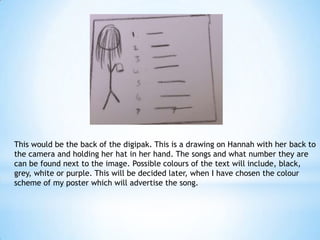 This would be the back of the digipak. This is a drawing on Hannah with her back to
the camera and holding her hat in her hand. The songs and what number they are
can be found next to the image. Possible colours of the text will include, black,
grey, white or purple. This will be decided later, when I have chosen the colour
scheme of my poster which will advertise the song.

 