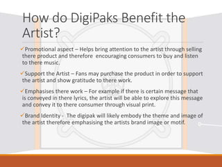 How do DigiPaks Benefit the
Artist?
Promotional aspect – Helps bring attention to the artist through selling
there product and therefore encouraging consumers to buy and listen
to there music.
Support the Artist – Fans may purchase the product in order to support
the artist and show gratitude to there work.
Emphasises there work – For example if there is certain message that
is conveyed in there lyrics, the artist will be able to explore this message
and convey it to there consumer through visual print.
Brand Identity - The digipak will likely embody the theme and image of
the artist therefore emphasising the artists brand image or motif.
 
