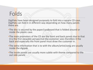 Folds
DigiPaks have been designed purposely to fold into a square CD case.
DigiPaks can fold in in different way depending on how many panels
there are.
•The disc is secured by the paper/cardboard that is folded around or
inside the plastic case.
•The main promoters of the CD are the front and back panels due to that
it is the first viewable perspective the customer sees therefore it the
back and especially the front panel must draw the customer in.
•The extra information that is to with the album/artist/song are usually
inside the digipak.
•The inside panels are usually more subtle with theme compared to the
out side panels
 