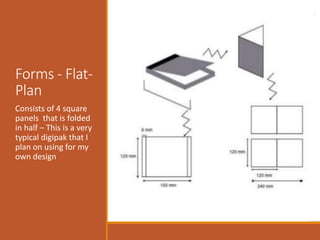 Forms - Flat-
Plan
Consists of 4 square
panels that is folded
in half – This is a very
typical digipak that I
plan on using for my
own design
 