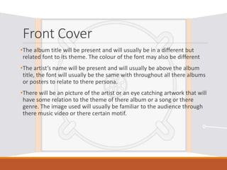 Front Cover
•The album title will be present and will usually be in a different but
related font to its theme. The colour of the font may also be different
•The artist’s name will be present and will usually be above the album
title, the font will usually be the same with throughout all there albums
or posters to relate to there persona.
•There will be an picture of the artist or an eye catching artwork that will
have some relation to the theme of there album or a song or there
genre. The image used will usually be familiar to the audience through
there music video or there certain motif.
 