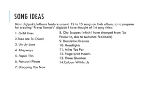 SONG IDEAS
Most digipak’s/albums feature around 12 to 15 songs on their album, so to prepare
for creating “Freya Tamsin’s” digipak I have thought of 14 song titles:
1. Gold Lines
2.Take Me To Church
3. Unruly Love
4. Alleyways
5. Paper Thin
6. Passport Pieces
7. Dropping You Now
8. City Escapes (which I have changed from “La
Favourite, due to audience feedback)
9. Dandelion Dreams
10. Headlights
11. Miles Too Far
12. Fingerprint Hearts
13. Three Quarters
14.Colours Within Us
