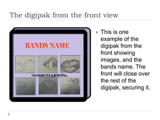 The digipak from the front view

                           This is one
                            example of the
                            digipak from the
                            front showing
                            images, and the
                            bands name. The
                            front will close over
                            the rest of the
                            digipak, securing it.
 