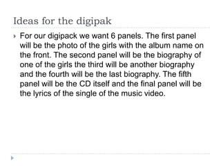 Ideas for the digipak
   For our digipack we want 6 panels. The first panel
    will be the photo of the girls with the album name on
    the front. The second panel will be the biography of
    one of the girls the third will be another biography
    and the fourth will be the last biography. The fifth
    panel will be the CD itself and the final panel will be
    the lyrics of the single of the music video.
 