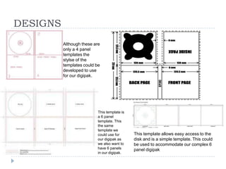 DESIGNS
          Although these are
          only a 4 panel
          templates the
          stylse of the
          templates could be
          developed to use
          for our digipak.




                           This template is
                           a 6 panel
                           template. This
                           the same
                           template we
                           could use for      This template allows easy access to the
                           our digipak as     disk and is a simple template. This could
                           we also want to    be used to accommodate our complex 6
                           have 6 panels      panel digipak
                           in our digipak.
 
