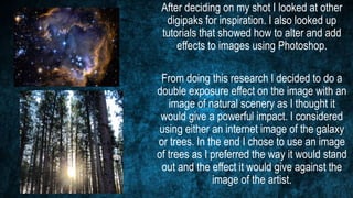 After deciding on my shot I looked at other
digipaks for inspiration. I also looked up
tutorials that showed how to alter and add
effects to images using Photoshop.
From doing this research I decided to do a
double exposure effect on the image with an
image of natural scenery as I thought it
would give a powerful impact. I considered
using either an internet image of the galaxy
or trees. In the end I chose to use an image
of trees as I preferred the way it would stand
out and the effect it would give against the
image of the artist.
 