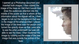I opened up a Photoshop document and
inserted both images. I then rotated the
image of the trees as I felt that it would then
draw the audiences attention into the
middle of the poster as that is where all the
information about the digipak will be, I then
began to rub out the background that was
in the image of the artist and then I placed
the image of the trees over the person and
turned the opacity down so that I was able
to see the artist underneath but was still
able to see the trees. I then neatened the
image by rubbing out the areas of the tree
image that was outside the outline of the
face.
 