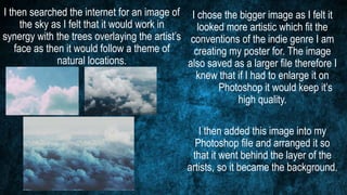 I then searched the internet for an image of
the sky as I felt that it would work in
synergy with the trees overlaying the artist’s
face as then it would follow a theme of
natural locations.
I chose the bigger image as I felt it
looked more artistic which fit the
conventions of the indie genre I am
creating my poster for. The image
also saved as a larger file therefore I
knew that if I had to enlarge it on
Photoshop it would keep it’s
high quality.
I then added this image into my
Photoshop file and arranged it so
that it went behind the layer of the
artists, so it became the background.
 