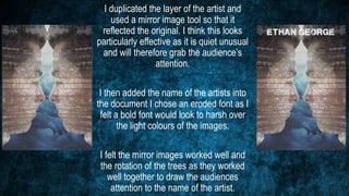 I duplicated the layer of the artist and
used a mirror image tool so that it
reflected the original. I think this looks
particularly effective as it is quiet unusual
and will therefore grab the audience’s
attention.
I then added the name of the artists into
the document I chose an eroded font as I
felt a bold font would look to harsh over
the light colours of the images.
I felt the mirror images worked well and
the rotation of the trees as they worked
well together to draw the audiences
attention to the name of the artist.
 