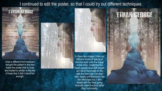 I continued to edit the poster, so that I could try out different techniques.
I tried a different font however I
thought the pattern in the font
made the poster look to busy
and looked to similar to the line
of tress that it didn’t stand out
enough.
In these two images I tried out
different levels of opacity of
the tree layer over the image
of the artist. I preferred the
lower opacity level (left image)
as I felt in the image on the
right the trees can’t be seen
very clearly and therefore I felt
the effect was lost. I also
tested with the trees going
vertically down the face rather
than horizontally.
 