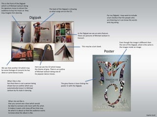 This is the front of the Digipak 
which is of Michael Jackson doing 
his signature move to attract the 
audience to buy his music as they 
may imagine him dancing. 
Digipak 
For my Digipak, I may want to include 
a lyric bookso that the people who 
are listening to it can know the words 
and sing along. 
Poster 
The back of the Digipak is showing 
us what songs are on the CD. 
In the Digipak we see an extra feature. 
There are pictures of Michael Jackson in 
Concert. 
Here we see the CD which keeps 
the theme of grey. There is an outline 
of Michael Jackson doing one of 
his popular dance moves. 
We see that another CD which may 
be some footage of concerts he has 
done or some bonas tracks 
This may be a lyric book. 
The grey theme is here linking the 
poster in with the Digipak. 
Even though the image is different than 
the one of the Digipak, what is the same is 
the images inside an image. 
What I like is the 
fact that there is not a person being 
shown but an outline which you 
automatically know it is Michael 
Jackson by his style in dancing. 
What I do not like is 
that you cannot see a face which would 
be ideal to connect a bit more with the artist. 
It makes it seem a bit close off but that may 
be what it is about so that the audience wants 
to know what the album is like. 
Sophie Scott 
 