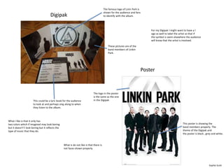 For my Digipak I might want to have a l 
ogo as well to label the artist so that if 
the symbol is seem elsewhere the audience 
will know that the artist is involved. 
Poster 
Digipak 
This could be a lyric book for the audience 
to look at and perhaps sing along to when 
they listen to the album. 
The famous logo of Linin Park is 
shown for the audience and fans 
to identify with the album. 
These pictures are of the 
band members of Linkin 
Park. 
The logo in the poster 
is the same as the one 
in the Digipak 
This poster is showing the 
band members properly. The 
theme of the Digipak and 
the poster is black , grey and white. 
What I like is that it only has 
two colors which if imagined may look boring 
but it doesn't’t look boring but it reflects the 
type of music that they do. 
What is do not like is that there is 
not faces shown properly. 
Sophie Scott 
 