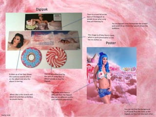 A close up of her face shows 
the audience exactly who is 
on the album and who the 
album is starring. 
There is a track list at the 
back of the Digipak so 
people know what song 
they are listening to. 
For my Digipak I may incorporate the scratch 
and smell CD as I think that would attract the 
audience. 
You can tell that the background 
is off candy floss the same as the 
Digipak, so they link into each other. 
The outfit worn here is 
different than the Digipak. 
She has on different outfits 
with different colored hair. 
Digipak 
Poster 
What I like is the scratch and 
smell CD and that candy floss 
as clouds theme. 
Sophie Scott 
 