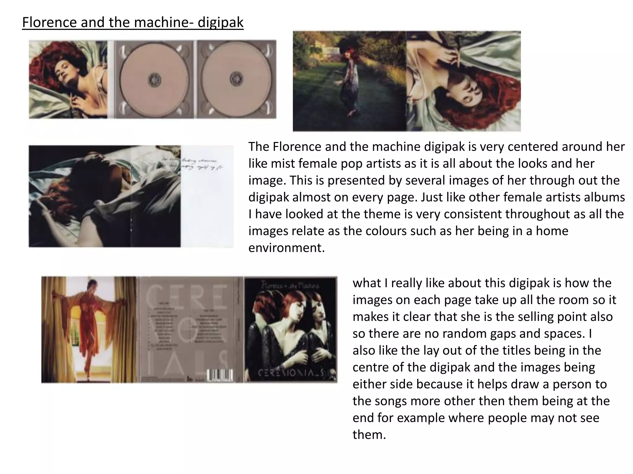 Florence and the machine- digipak
The Florence and the machine digipak is very centered around her
like mist female pop artists as it is all about the looks and her
image. This is presented by several images of her through out the
digipak almost on every page. Just like other female artists albums
I have looked at the theme is very consistent throughout as all the
images relate as the colours such as her being in a home
environment.
what I really like about this digipak is how the
images on each page take up all the room so it
makes it clear that she is the selling point also
so there are no random gaps and spaces. I
also like the lay out of the titles being in the
centre of the digipak and the images being
either side because it helps draw a person to
the songs more other then them being at the
end for example where people may not see
them.
 