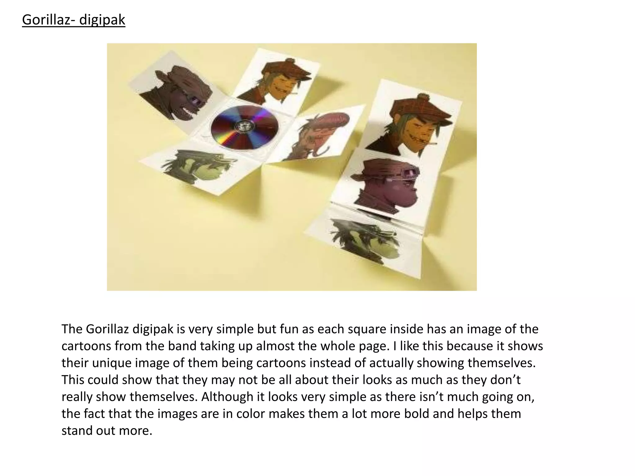 Gorillaz- digipak
The Gorillaz digipak is very simple but fun as each square inside has an image of the
cartoons from the band taking up almost the whole page. I like this because it shows
their unique image of them being cartoons instead of actually showing themselves.
This could show that they may not be all about their looks as much as they don’t
really show themselves. Although it looks very simple as there isn’t much going on,
the fact that the images are in color makes them a lot more bold and helps them
stand out more.
 