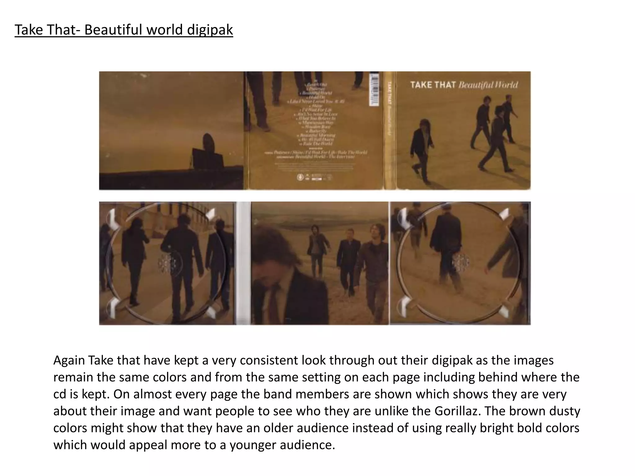 Take That- Beautiful world digipak
Again Take that have kept a very consistent look through out their digipak as the images
remain the same colors and from the same setting on each page including behind where the
cd is kept. On almost every page the band members are shown which shows they are very
about their image and want people to see who they are unlike the Gorillaz. The brown dusty
colors might show that they have an older audience instead of using really bright bold colors
which would appeal more to a younger audience.
 