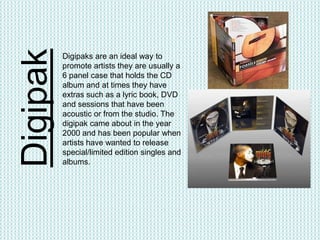 Digipak   Digipaks are an ideal way to
          promote artists they are usually a
          6 panel case that holds the CD
          album and at times they have
          extras such as a lyric book, DVD
          and sessions that have been
          acoustic or from the studio. The
          digipak came about in the year
          2000 and has been popular when
          artists have wanted to release
          special/limited edition singles and
          albums.
 