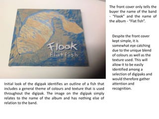 The front cover only tells the
buyer the name of the band
- “Flook” and the name of
the album - “Flat fish”.

Initial look of the digipak identifies an outline of a fish that
includes a general theme of colours and texture that is used
throughout the digipak. The image on the digipak simply
relates to the name of the album and has nothing else of
relation to the band.

Despite the front cover
kept simple, it is
somewhat eye catching
due to the unique blend
of colours as well as the
texture used. This will
allow it to be easily
identified among a
selection of digipaks and
would therefore gather
attention and
recognition.

 