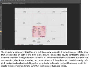 Then I put my back cover together and put it onto my template. It includes names of the songs
that are included on both of the disks in this album. I also added how to contact the producers
on social media in the right bottom corner as it’s quite important because if the audience has
any question, they know how they can contact them or follow them etc. I added a design of a
pink background and colourful bubbles, very similar colours to the bubbles on my poster to
create the continuity and make sure that the both products are linked.
 