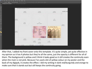 After that, I added my front cover onto this template. It’s quite simple, yet quite effective in
my opinion as it has 4 photos but they’re all the same, just the opacity is different for all of
them. The background is yellow and I think it looks good as it still creates the continuity even
when the main is not pink. Because I’ve used a bit of yellow colour on my poster and the
back of my digipak, it creates the effect. I did my writing in dark red/burgundy and orange to
make sure that it stands out but still keeps the continuity going.
 