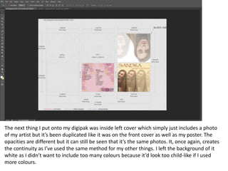 The next thing I put onto my digipak was inside left cover which simply just includes a photo
of my artist but it’s been duplicated like it was on the front cover as well as my poster. The
opacities are different but it can still be seen that it’s the same photos. It, once again, creates
the continuity as I’ve used the same method for my other things. I left the background of it
white as I didn’t want to include too many colours because it’d look too child-like if I used
more colours.
 