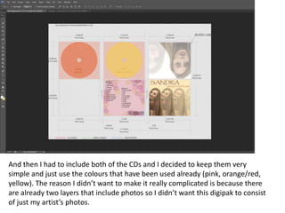 And then I had to include both of the CDs and I decided to keep them very
simple and just use the colours that have been used already (pink, orange/red,
yellow). The reason I didn’t want to make it really complicated is because there
are already two layers that include photos so I didn’t want this digipak to consist
of just my artist’s photos.
 