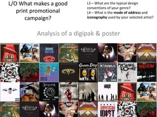 L/O What makes a good
print promotional
campaign?

L3 – What are the typical design
conventions of your genre?
L4 – What is the mode of address and
iconography used by your selected artist?

Analysis of a digipak & poster

 