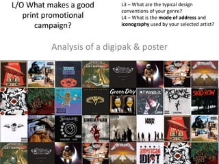 L/O What makes a good
print promotional
campaign?
Analysis of a digipak & poster
L3 – What are the typical design
conventions of your genre?
L4 – What is the mode of address and
iconography used by your selected artist?
 