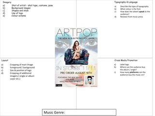 Music Genre:
Imagery
Layout Cross Media Promotion
Typography & Language
a) Shot of artist – shot type, costume, pose
b) Background images
c) Shapes and style
d) Use of logo
e) Colour scheme
a) Cropping of main image
b) Foreground / background
c) Size & position of logo
d) Cropping of additional
imagery ( single or album
cover etc.)
a) Label logo
b) Where can the audience buy
the album / single?
c) How many platforms can the
audience buy the music on?
a) Describe the type of typography
b) What colour is the font
c) How does the advert speak to the
audience?
d) Reviews from music press
 