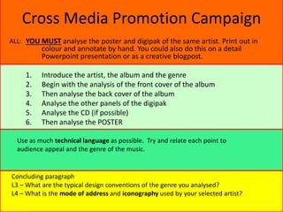 Cross Media Promotion Campaign
YOU MUST analyse the poster and digipak of the same artist. Print out in
colour and annotate by hand. You could also do this on a detail
Powerpoint presentation or as a creative blogpost.
1. Introduce the artist, the album and the genre
2. Begin with the analysis of the front cover of the album
3. Then analyse the back cover of the album
4. Analyse the other panels of the digipak
5. Analyse the CD (if possible)
6. Then analyse the POSTER
ALL:
Concluding paragraph
L3 – What are the typical design conventions of the genre you analysed?
L4 – What is the mode of address and iconography used by your selected artist?
Use as much technical language as possible. Try and relate each point to
audience appeal and the genre of the music.
 
