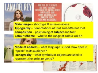 Main Image – shot type & mise-en-scene
Typography – Connotations of font and different font
Composition – positioning of subject and font
Colour scheme – what is the range of colour used?
Mode of address – what language is used, how does it
“speak” to its audience?
Iconography – what symbols or objects are used to
represent the artist or genre?
 