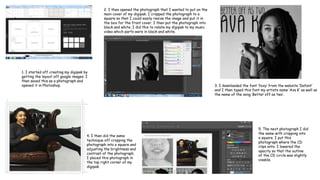 1. I started off creating my digipak by
getting the layout off google images. I
then saved this as a photograph and
opened it in Photoshop.
2. I then opened the photograph that I wanted to put on the
main cover of my digipak. I cropped the photograph to a
square so that I could easily resize the image and put it in
the box for the front cover. I then put the photograph into
black and white, I did this to relate my digipak to my music
video which parts were in black and white.
3. I downloaded the font ‘foxy’ from the website ‘Dafont’
and I then typed this font my artists name ‘Ava K’ as well as
the name of the song ‘Better off as two’.
4. I then did the same
technique off cropping the
photograph into a square and
adjusting the brightness and
contrast of the photograph.
I placed this photograph in
the top right corner of my
digipak.
5. The next photograph I did
the same with cropping into
a square. I put this
photograph where the CD
clips onto. I lowered the
opacity so that the outline
of the CD circle was slightly
visable.
 