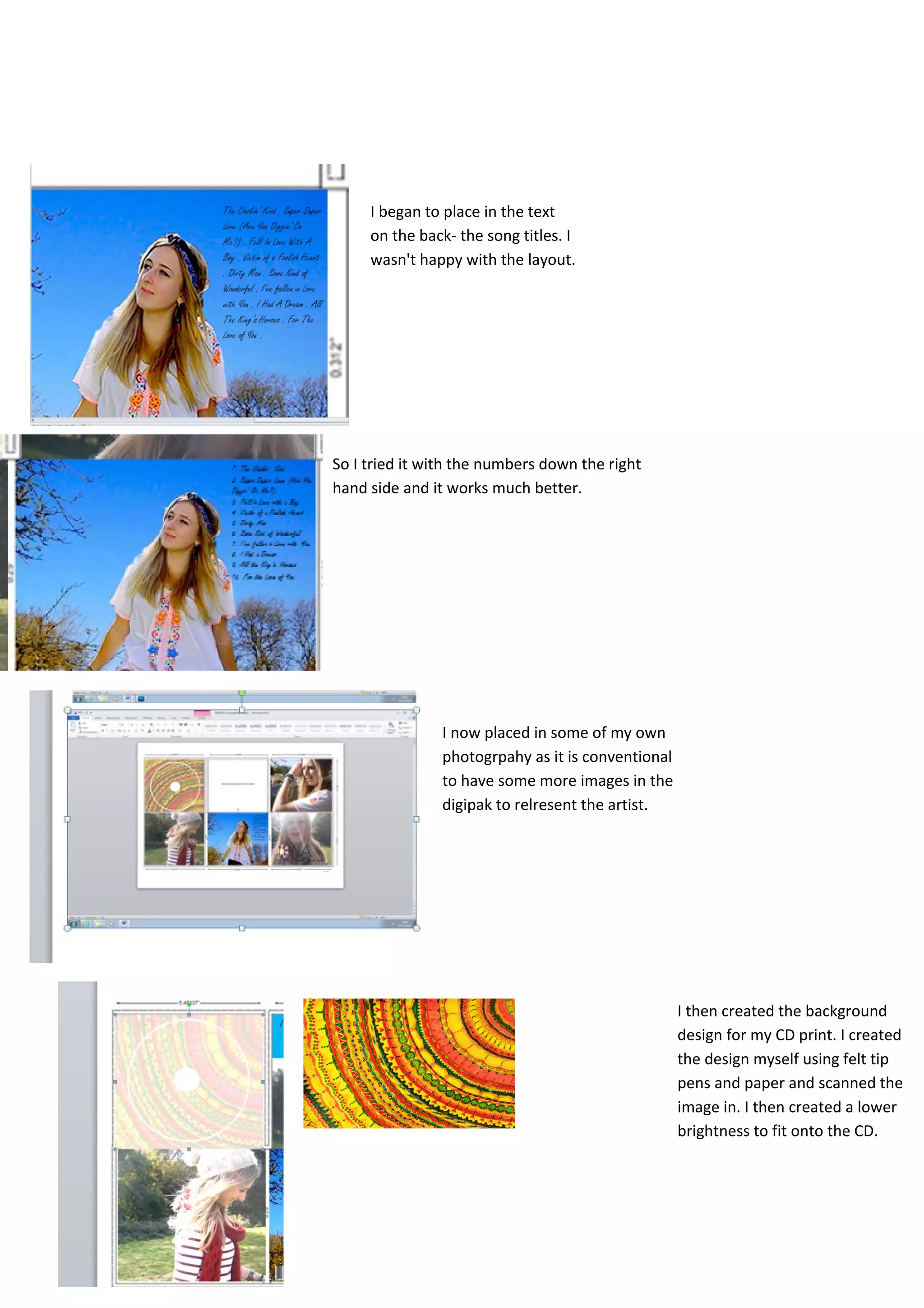 I began to place in the text
     on the back- the song titles. I
     wasn't happy with the layout.




So I tried it with the numbers down the right
hand side and it works much better.




               I now placed in some of my own
               photogrpahy as it is conventional
               to have some more images in the
               digipak to relresent the artist.




                                                   I then created the background
                                                   design for my CD print. I created
                                                   the design myself using felt tip
                                                   pens and paper and scanned the
                                                   image in. I then created a lower
                                                   brightness to fit onto the CD.
 