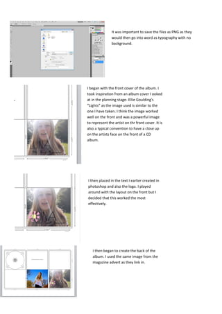 It was important to save the files as PNG as they
               would then go into word as typography with no
               background.




I began with the front cover of the album. I
took inspiration from an album cover I ooked
at in the planning stage- Ellie Goulding's
“Lights” as the image used is similar to the
one I have taken. I think the image worked
well on the front and was a powerful image
to represent the artist on thr front cover. It is
also a typical convention to have a close up
on the artists face on the front of a CD
album.




I then placed in the text I earlier created in
photoshop and also the logo. I played
around with the layout on the front but I
decided that this worked the most
effectively.




   I then began to create the back of the
   album. I used the same image from the
   magazine advert as they link in.
 