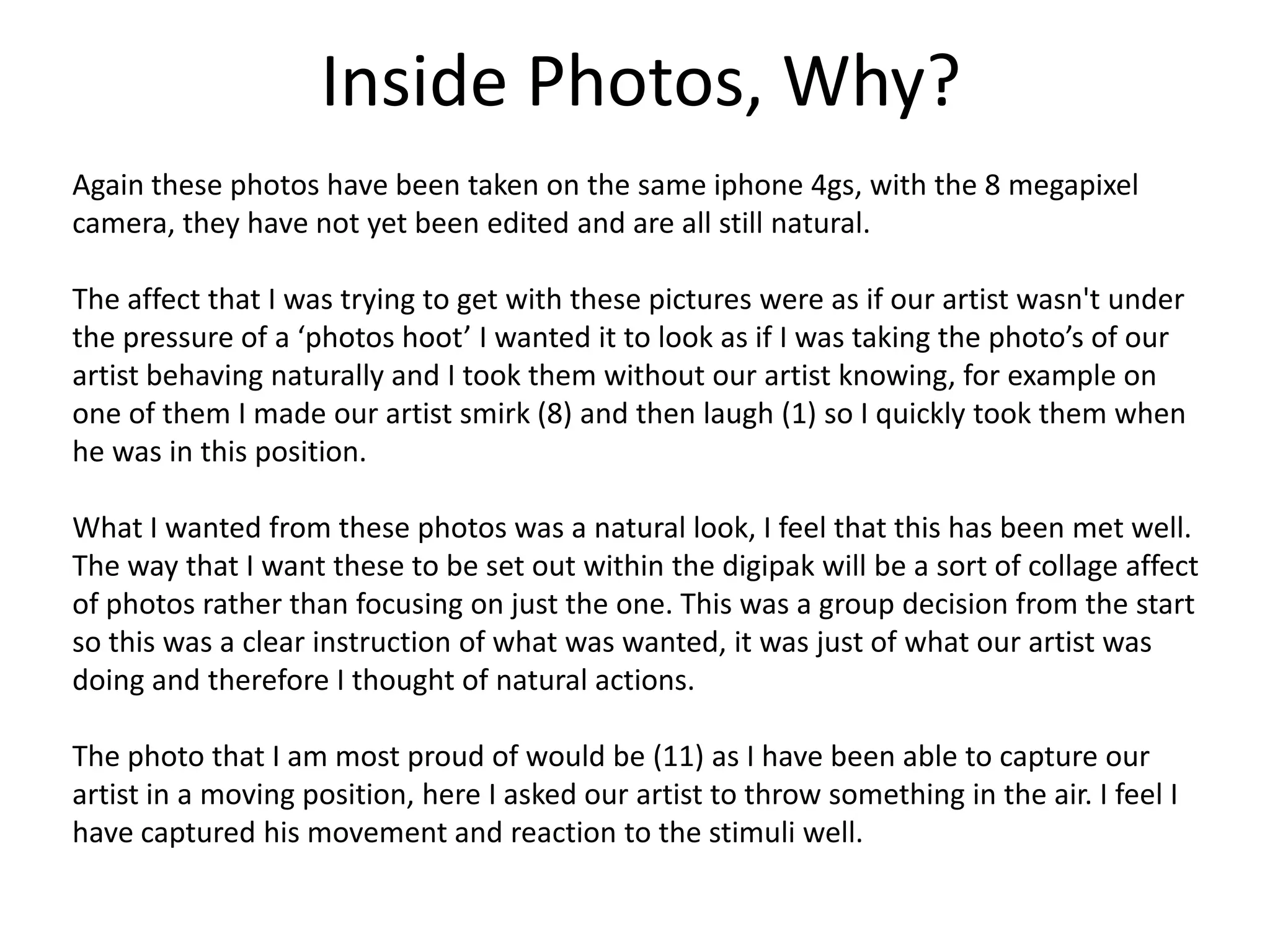 Inside Photos, Why?
Again these photos have been taken on the same iphone 4gs, with the 8 megapixel
camera, they have not yet been edited and are all still natural.

The affect that I was trying to get with these pictures were as if our artist wasn't under
the pressure of a ‘photos hoot’ I wanted it to look as if I was taking the photo’s of our
artist behaving naturally and I took them without our artist knowing, for example on
one of them I made our artist smirk (8) and then laugh (1) so I quickly took them when
he was in this position.

What I wanted from these photos was a natural look, I feel that this has been met well.
The way that I want these to be set out within the digipak will be a sort of collage affect
of photos rather than focusing on just the one. This was a group decision from the start
so this was a clear instruction of what was wanted, it was just of what our artist was
doing and therefore I thought of natural actions.

The photo that I am most proud of would be (11) as I have been able to capture our
artist in a moving position, here I asked our artist to throw something in the air. I feel I
have captured his movement and reaction to the stimuli well.
 