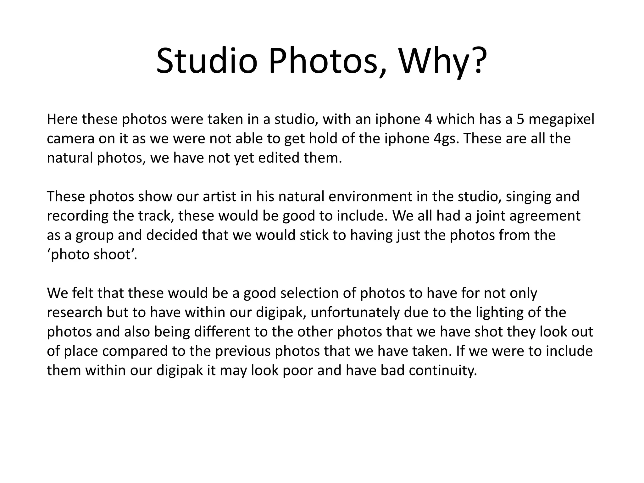 Studio Photos, Why?
Here these photos were taken in a studio, with an iphone 4 which has a 5 megapixel
camera on it as we were not able to get hold of the iphone 4gs. These are all the
natural photos, we have not yet edited them.

These photos show our artist in his natural environment in the studio, singing and
recording the track, these would be good to include. We all had a joint agreement
as a group and decided that we would stick to having just the photos from the
‘photo shoot’.

We felt that these would be a good selection of photos to have for not only
research but to have within our digipak, unfortunately due to the lighting of the
photos and also being different to the other photos that we have shot they look out
of place compared to the previous photos that we have taken. If we were to include
them within our digipak it may look poor and have bad continuity.
 