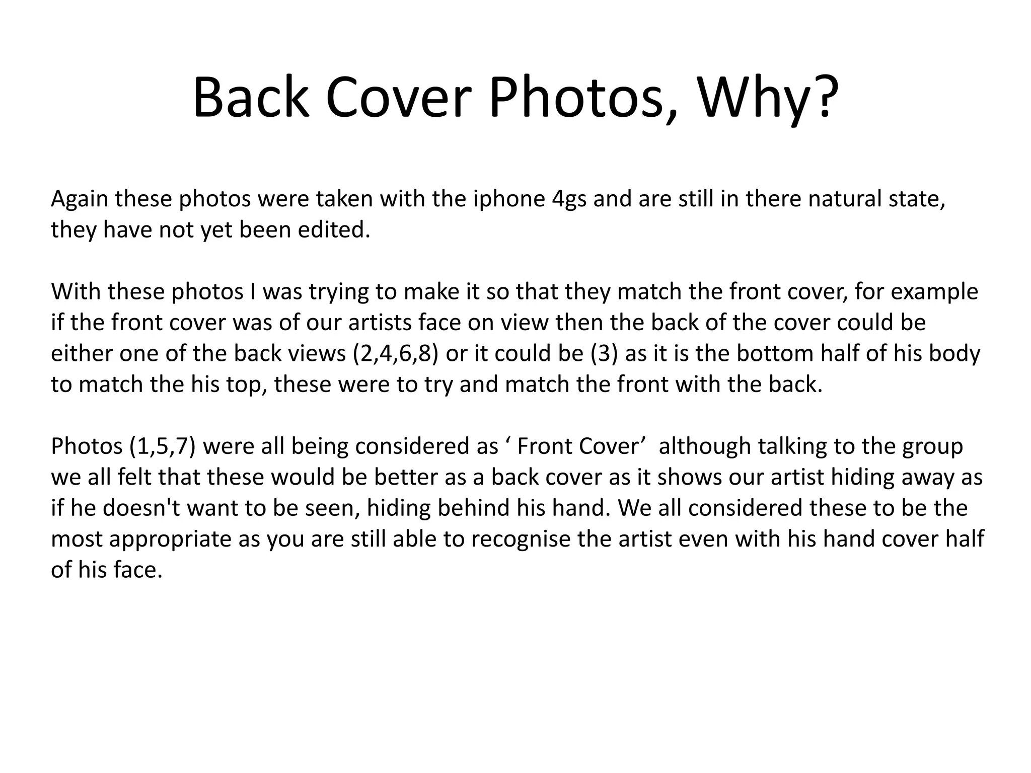 Back Cover Photos, Why?
Again these photos were taken with the iphone 4gs and are still in there natural state,
they have not yet been edited.

With these photos I was trying to make it so that they match the front cover, for example
if the front cover was of our artists face on view then the back of the cover could be
either one of the back views (2,4,6,8) or it could be (3) as it is the bottom half of his body
to match the his top, these were to try and match the front with the back.

Photos (1,5,7) were all being considered as ‘ Front Cover’ although talking to the group
we all felt that these would be better as a back cover as it shows our artist hiding away as
if he doesn't want to be seen, hiding behind his hand. We all considered these to be the
most appropriate as you are still able to recognise the artist even with his hand cover half
of his face.
 