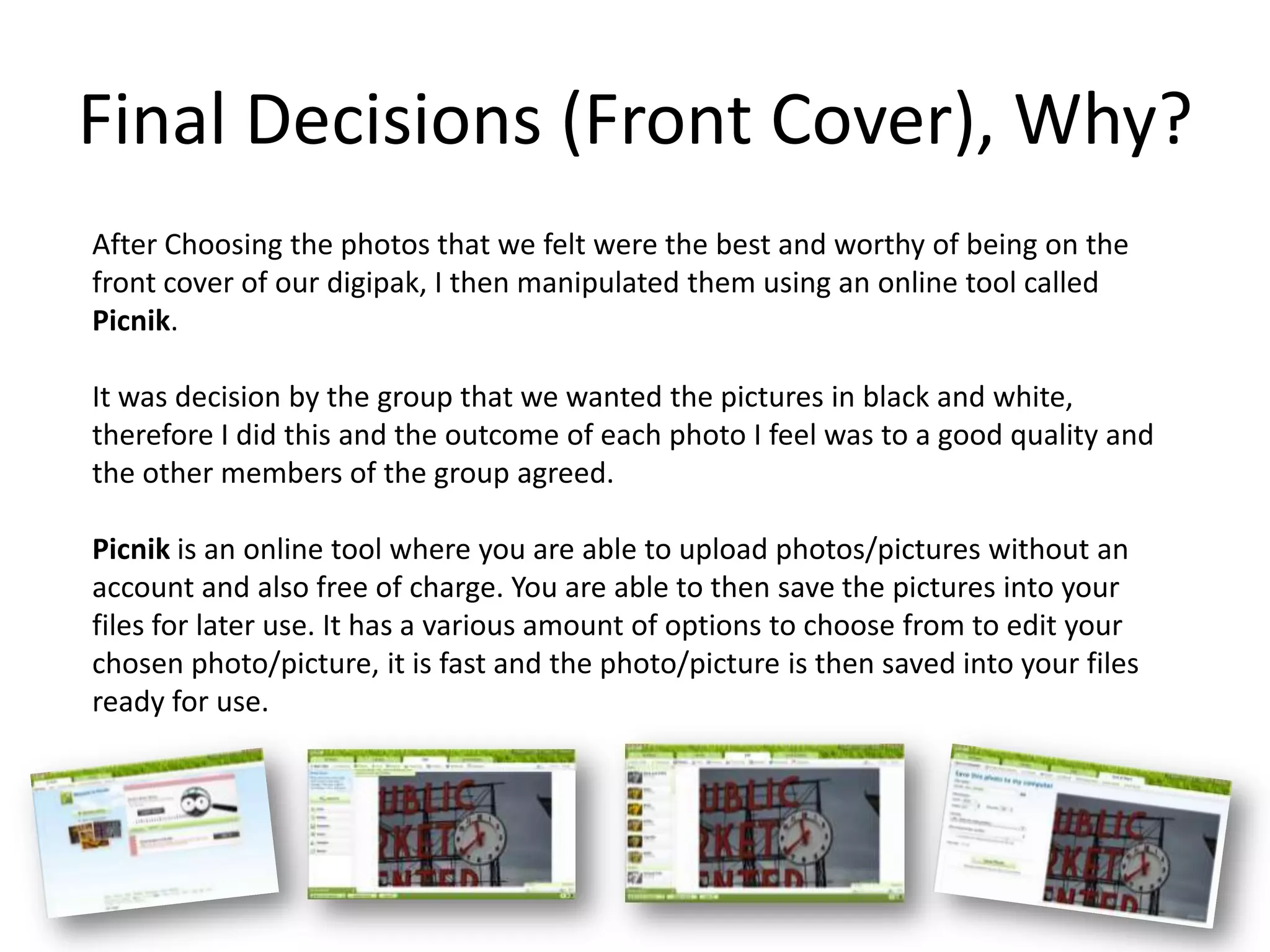 Final Decisions (Front Cover), Why?
After Choosing the photos that we felt were the best and worthy of being on the
front cover of our digipak, I then manipulated them using an online tool called
Picnik.

It was decision by the group that we wanted the pictures in black and white,
therefore I did this and the outcome of each photo I feel was to a good quality and
the other members of the group agreed.

Picnik is an online tool where you are able to upload photos/pictures without an
account and also free of charge. You are able to then save the pictures into your
files for later use. It has a various amount of options to choose from to edit your
chosen photo/picture, it is fast and the photo/picture is then saved into your files
ready for use.
 