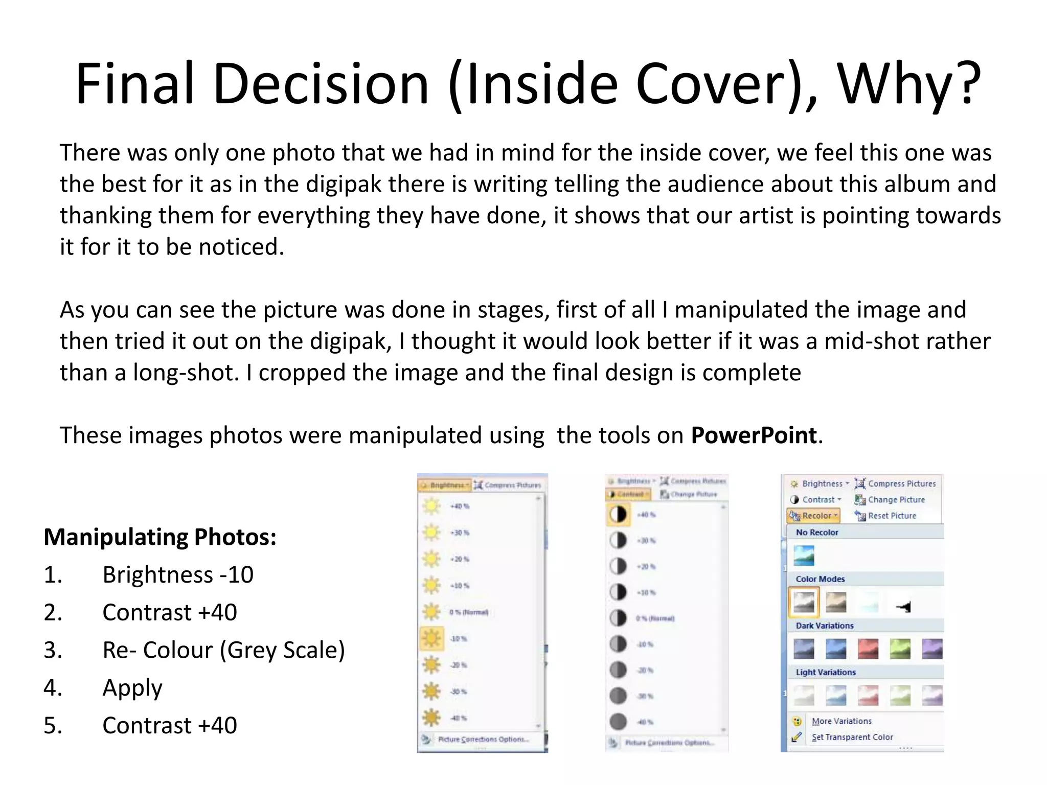 Final Decision (Inside Cover), Why?
 There was only one photo that we had in mind for the inside cover, we feel this one was
 the best for it as in the digipak there is writing telling the audience about this album and
 thanking them for everything they have done, it shows that our artist is pointing towards
 it for it to be noticed.

 As you can see the picture was done in stages, first of all I manipulated the image and
 then tried it out on the digipak, I thought it would look better if it was a mid-shot rather
 than a long-shot. I cropped the image and the final design is complete

 These images photos were manipulated using the tools on PowerPoint.


Manipulating Photos:
1. Brightness -10
2. Contrast +40
3. Re- Colour (Grey Scale)
4. Apply
5. Contrast +40
 