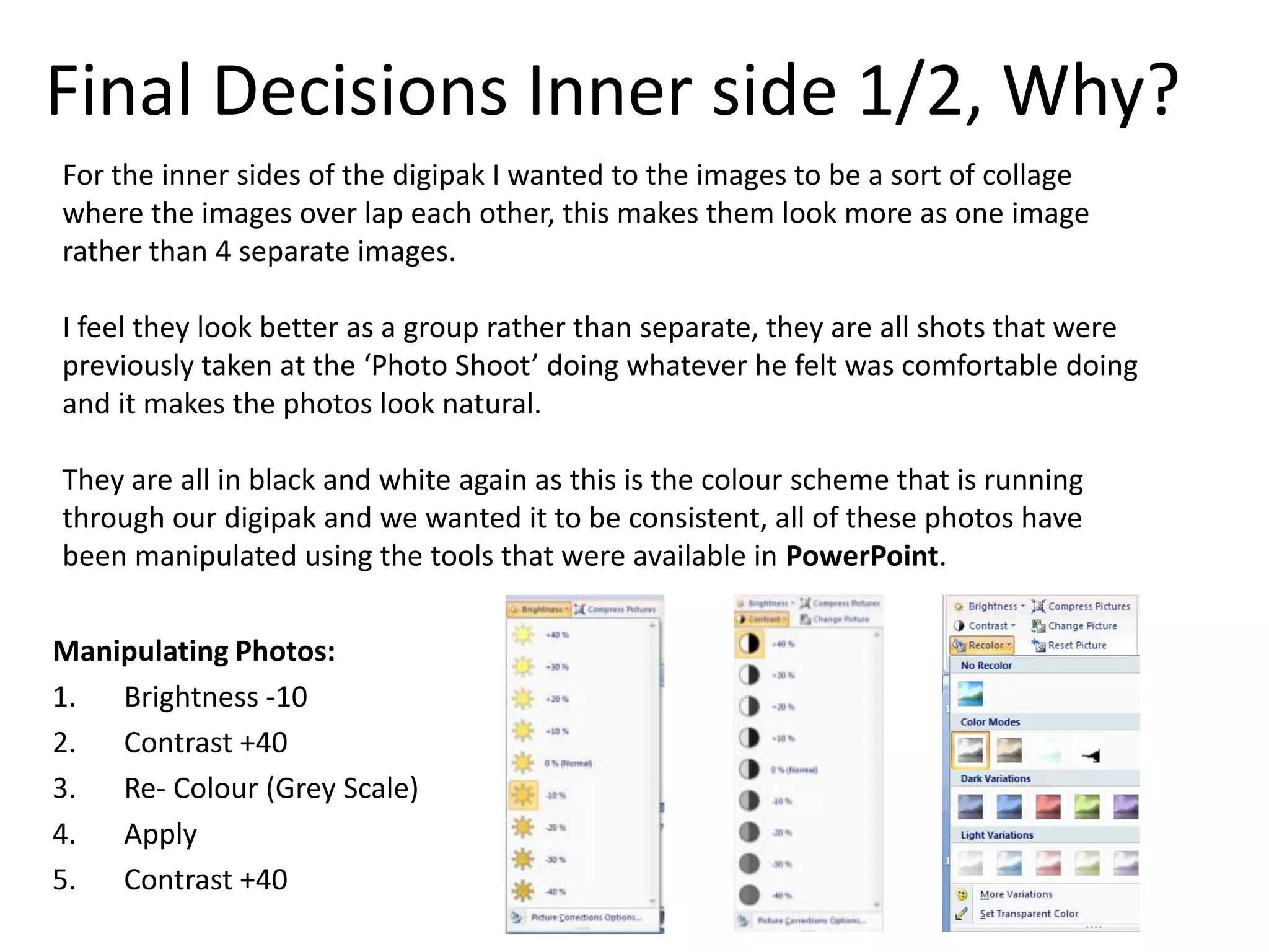 Final Decisions Inner side 1/2, Why?
For the inner sides of the digipak I wanted to the images to be a sort of collage
where the images over lap each other, this makes them look more as one image
rather than 4 separate images.

I feel they look better as a group rather than separate, they are all shots that were
previously taken at the ‘Photo Shoot’ doing whatever he felt was comfortable doing
and it makes the photos look natural.

They are all in black and white again as this is the colour scheme that is running
through our digipak and we wanted it to be consistent, all of these photos have
been manipulated using the tools that were available in PowerPoint.


Manipulating Photos:
1. Brightness -10
2. Contrast +40
3. Re- Colour (Grey Scale)
4. Apply
5. Contrast +40
 