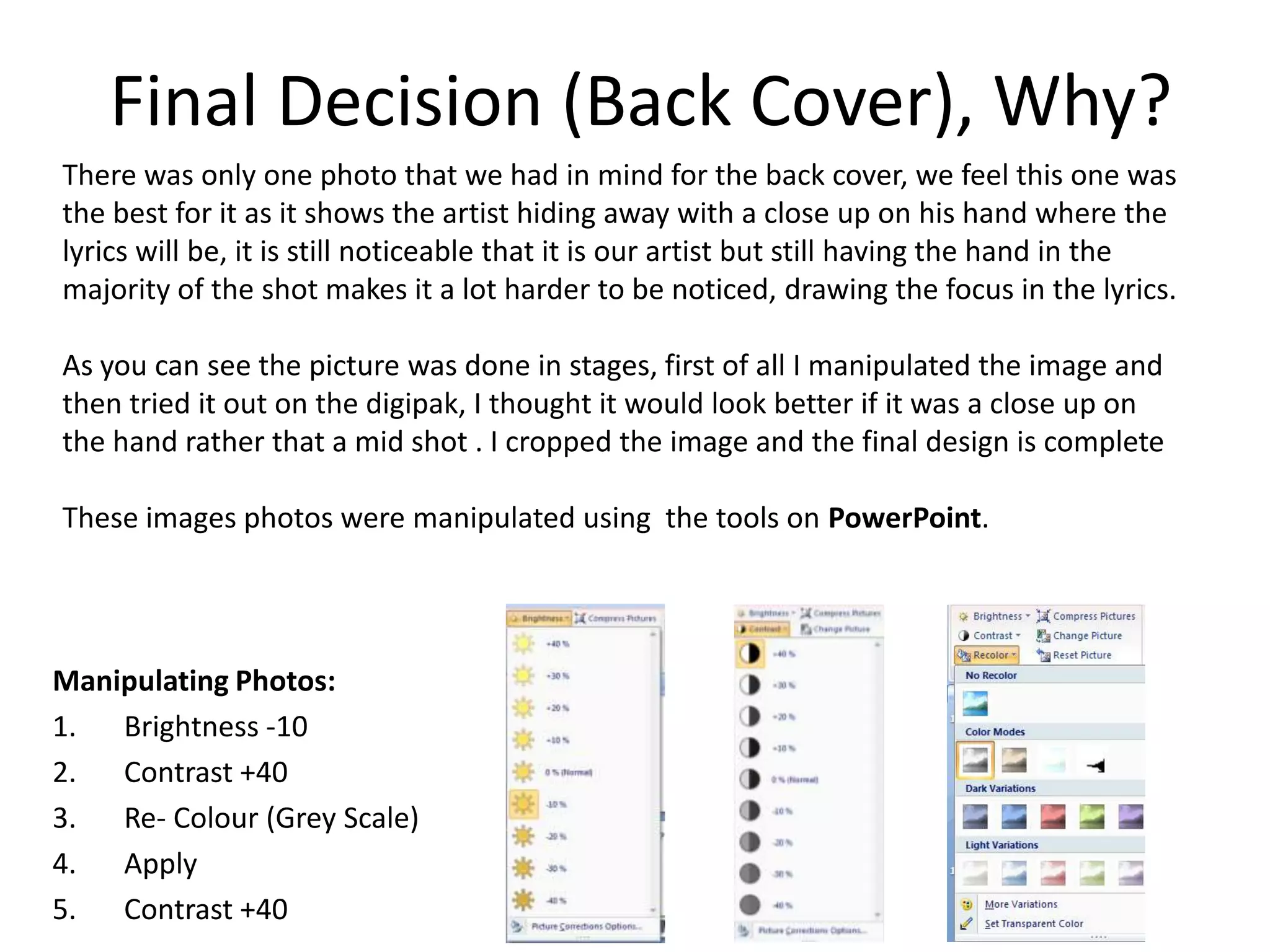Final Decision (Back Cover), Why?
There was only one photo that we had in mind for the back cover, we feel this one was
the best for it as it shows the artist hiding away with a close up on his hand where the
lyrics will be, it is still noticeable that it is our artist but still having the hand in the
majority of the shot makes it a lot harder to be noticed, drawing the focus in the lyrics.

As you can see the picture was done in stages, first of all I manipulated the image and
then tried it out on the digipak, I thought it would look better if it was a close up on
the hand rather that a mid shot . I cropped the image and the final design is complete

These images photos were manipulated using the tools on PowerPoint.




Manipulating Photos:
1. Brightness -10
2. Contrast +40
3. Re- Colour (Grey Scale)
4. Apply
5. Contrast +40
 