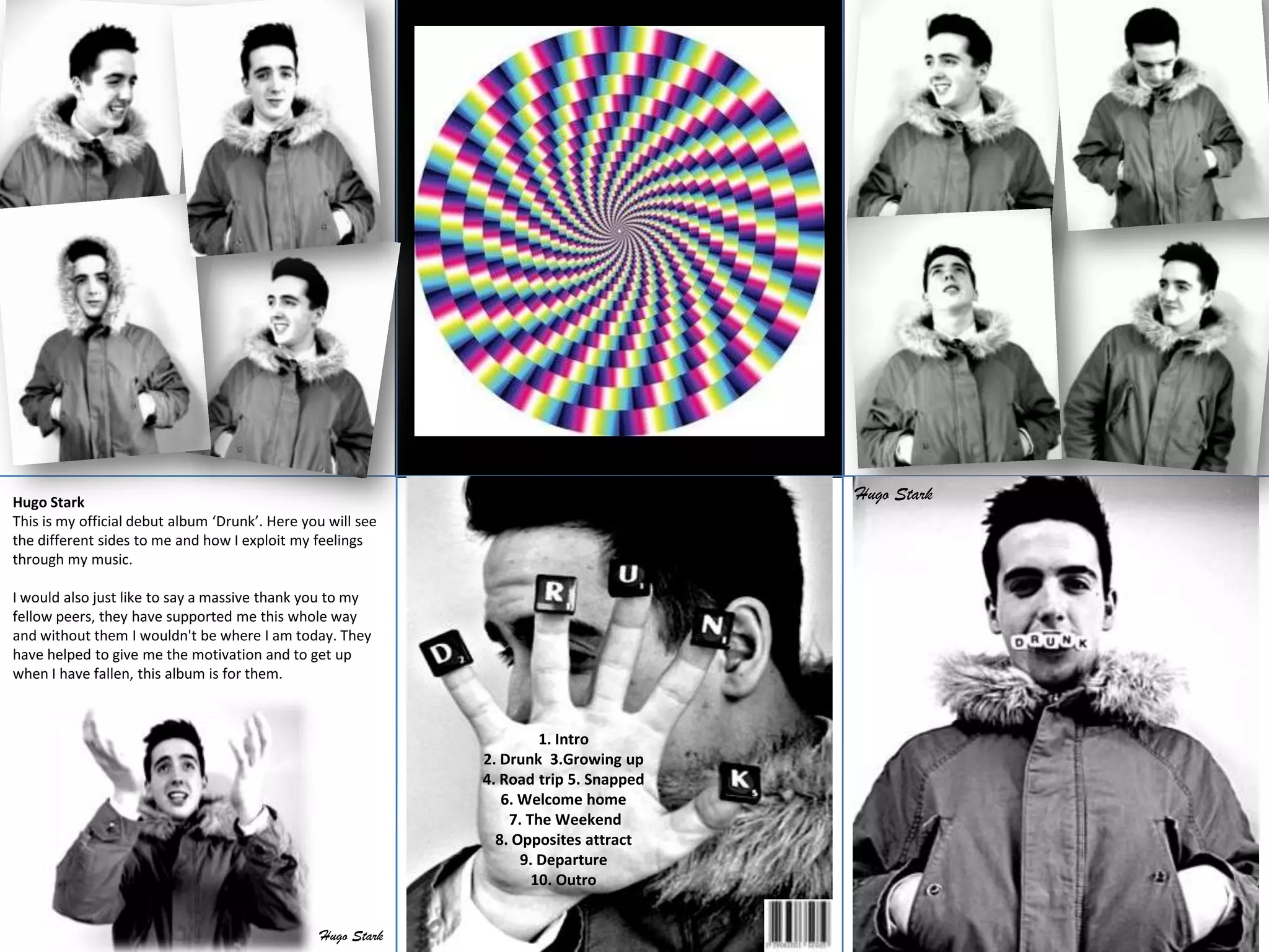 Hugo Stark                                                                             Hugo Stark
This is my official debut album ‘Drunk’. Here you will see
the different sides to me and how I exploit my feelings
through my music.

I would also just like to say a massive thank you to my
fellow peers, they have supported me this whole way
and without them I wouldn't be where I am today. They
have helped to give me the motivation and to get up
when I have fallen, this album is for them.



                                                                      1. Intro
                                                             2. Drunk 3.Growing up
                                                             4. Road trip 5. Snapped
                                                                6. Welcome home
                                                                 7. The Weekend
                                                               8. Opposites attract
                                                                   9. Departure
                                                                     10. Outro


                                                Hugo Stark
 