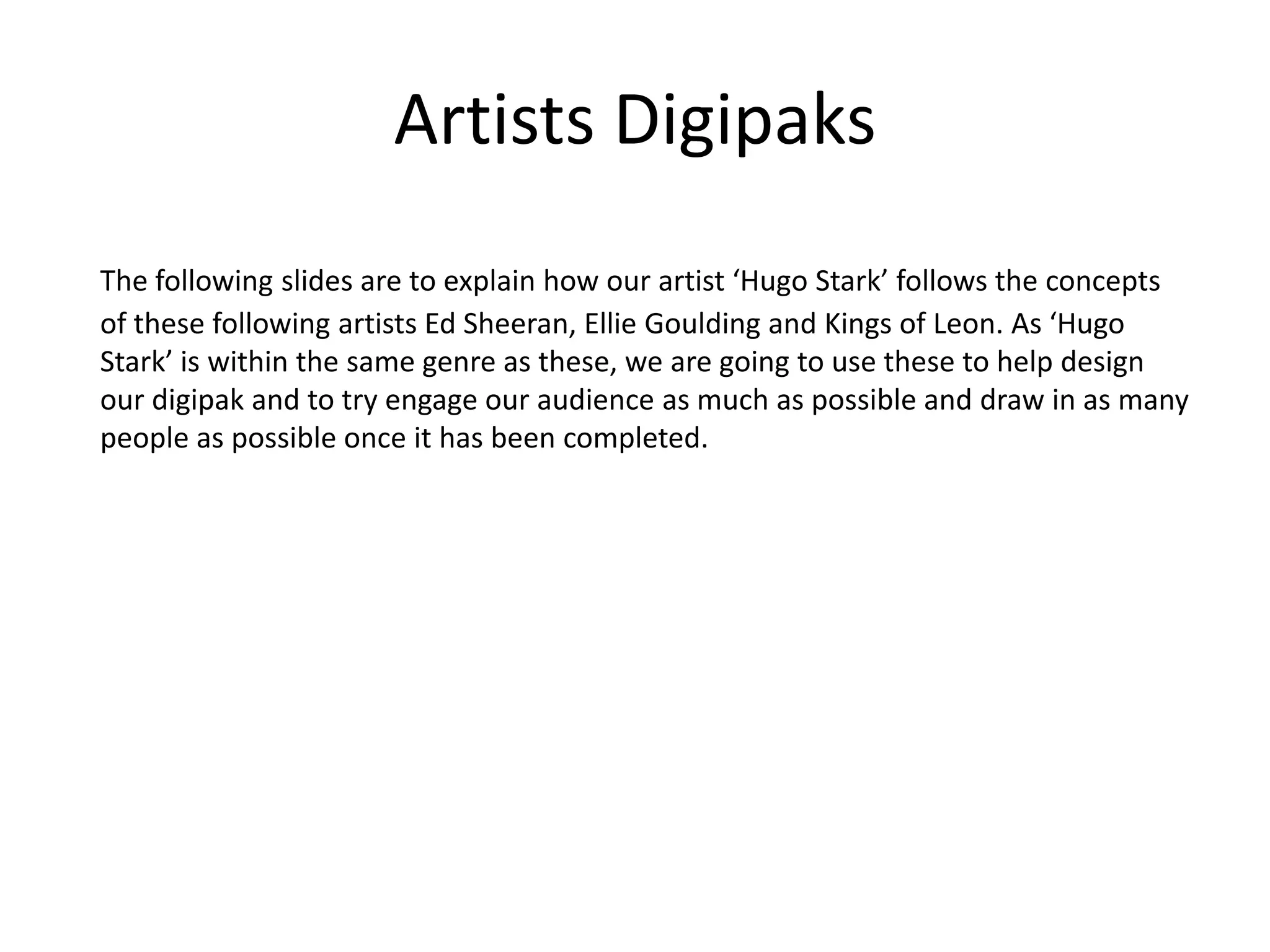 Artists Digipaks
The following slides are to explain how our artist ‘Hugo Stark’ follows the concepts
of these following artists Ed Sheeran, Ellie Goulding and Kings of Leon. As ‘Hugo
Stark’ is within the same genre as these, we are going to use these to help design
our digipak and to try engage our audience as much as possible and draw in as many
people as possible once it has been completed.
 