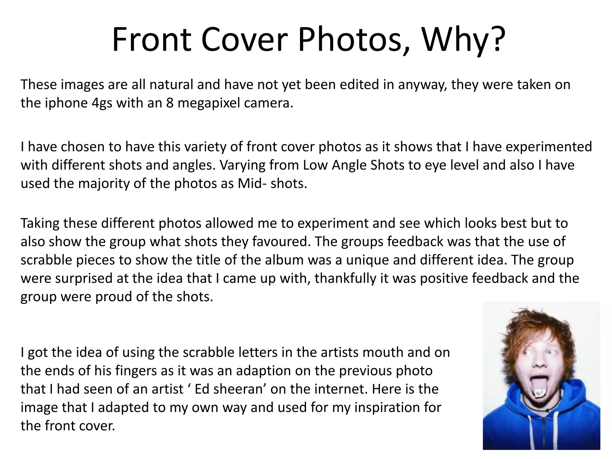 Front Cover Photos, Why?
These images are all natural and have not yet been edited in anyway, they were taken on
the iphone 4gs with an 8 megapixel camera.

I have chosen to have this variety of front cover photos as it shows that I have experimented
with different shots and angles. Varying from Low Angle Shots to eye level and also I have
used the majority of the photos as Mid- shots.

Taking these different photos allowed me to experiment and see which looks best but to
also show the group what shots they favoured. The groups feedback was that the use of
scrabble pieces to show the title of the album was a unique and different idea. The group
were surprised at the idea that I came up with, thankfully it was positive feedback and the
group were proud of the shots.


I got the idea of using the scrabble letters in the artists mouth and on
the ends of his fingers as it was an adaption on the previous photo
that I had seen of an artist ‘ Ed sheeran’ on the internet. Here is the
image that I adapted to my own way and used for my inspiration for
the front cover.
 