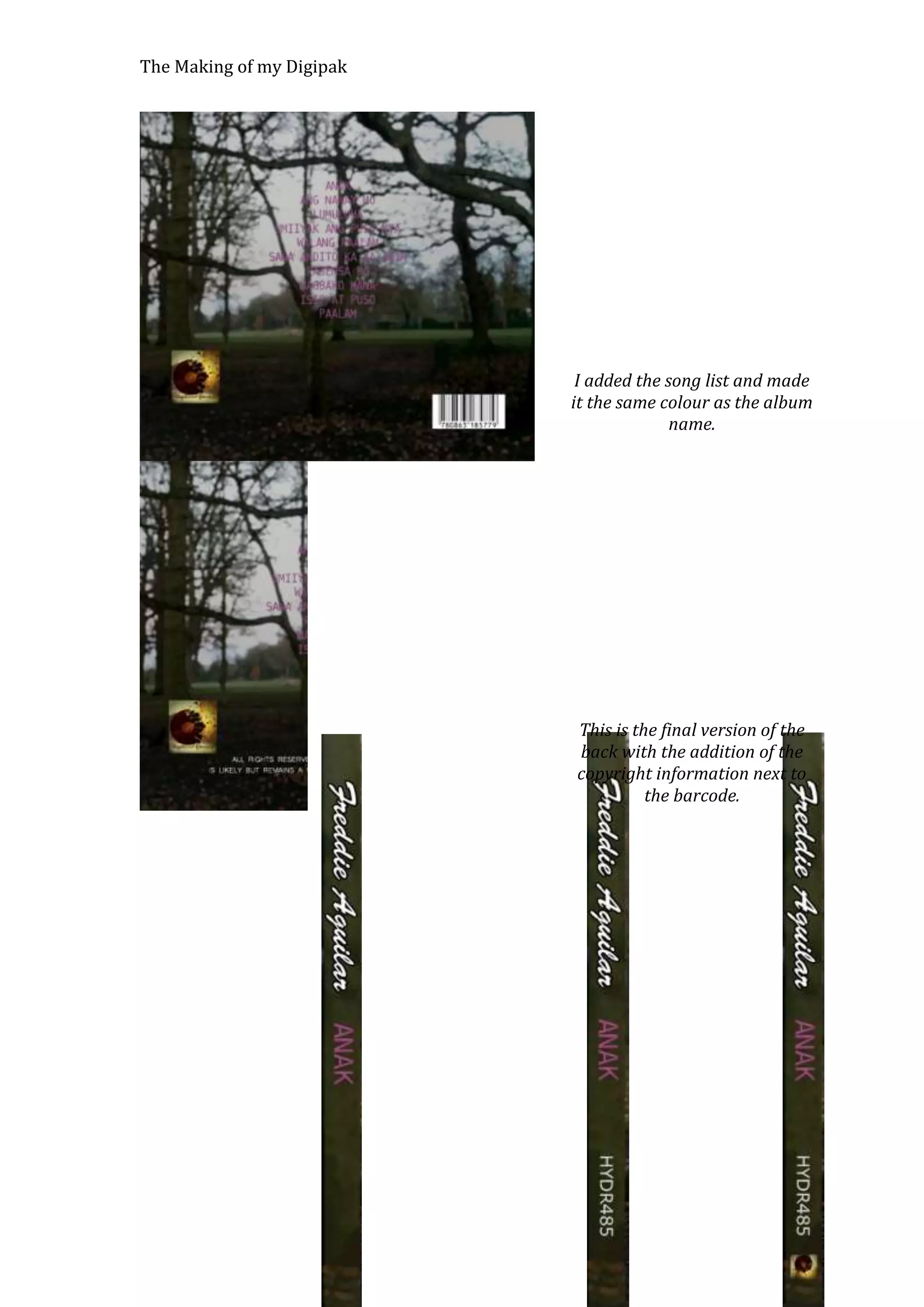 The Making of my Digipak

I added the song list and made
it the same colour as the album
name.

This is the final version of the
back with the addition of the
copyright information next to
the barcode.

 