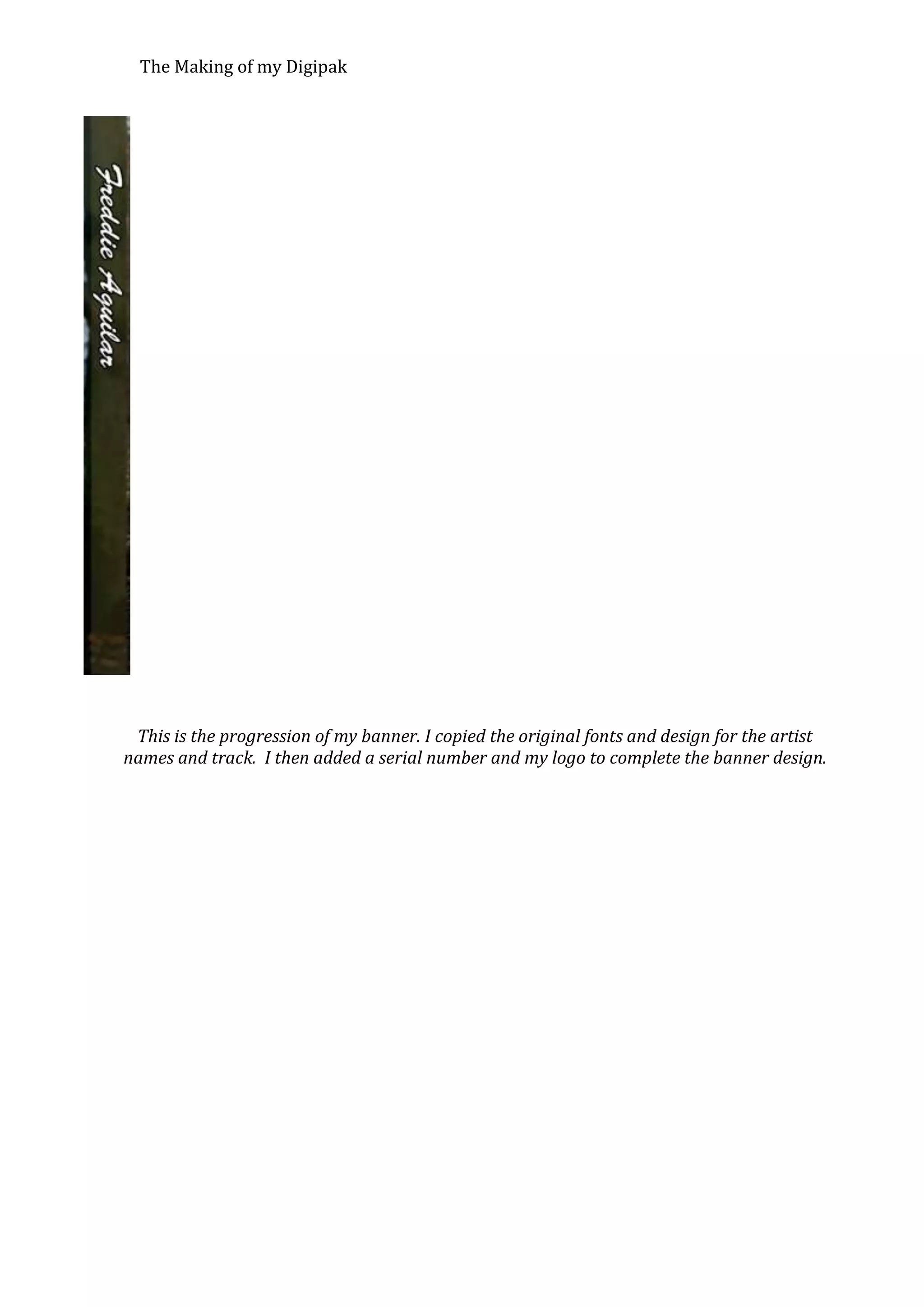 The Making of my Digipak

This is the progression of my banner. I copied the original fonts and design for the artist
names and track. I then added a serial number and my logo to complete the banner design.

 